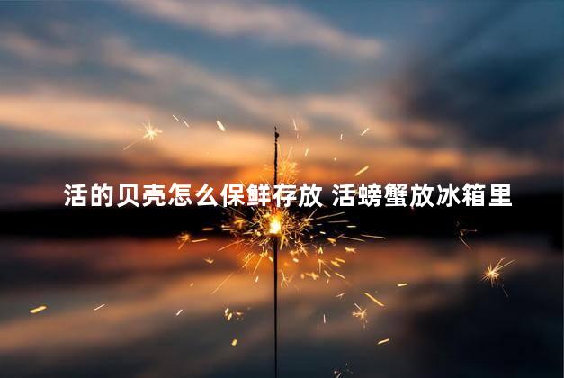 活的贝壳怎么保鲜存放 活螃蟹放冰箱里冻死了还能吃吗